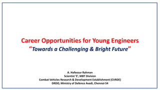 Career Opportunities for Young Engineers
“Towards a Challenging & Bright Future”
A. Hafeezur Rahman
Scientist ‘E’, MBT Division
Combat Vehicles Research & Development Establishment (CVRDE)
DRDO, Ministry of Defence Avadi, Chennai-54
 