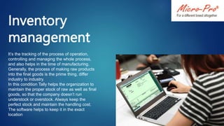 Inventory
management
It’s the tracking of the process of operation,
controlling and managing the whole process,
and also helps in the time of manufacturing.
Generally, the process of making raw products
into the final goods is the prime thing, differ
industry to industry.
In this condition Tally helps the organization to
maintain the proper stock of raw as well as final
goods, so that the company doesn’t run
understock or overstock. Always keep the
perfect stock and maintain the handling cost.
The software helps to keep it in the exact
location
 