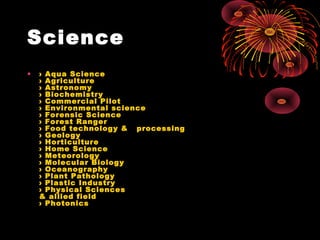 Science
• › Aqua Science
› Agriculture
› Astronomy
› Biochemistry
› Commercial Pilot
› Environmental science
› Forensic Science
› Forest Ranger
› Food technology &   processing
› Geology
› Horticulture
› Home Science
› Meteorology
› Molecular Biology
› Oceanography
› Plant Pathology
› Plastic Industry
› Physical Sciences
& allied field
› Photonics
 