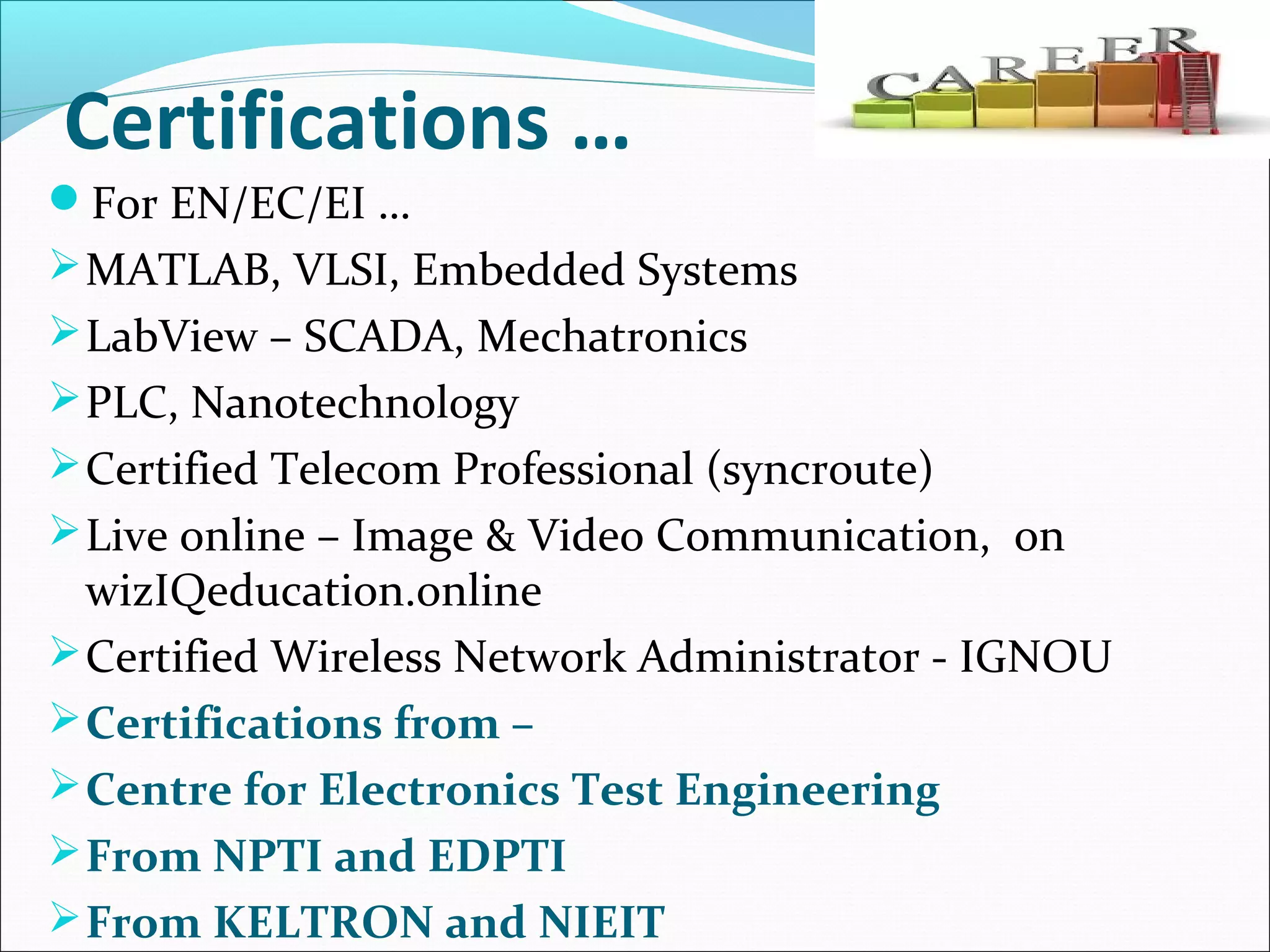 Certifications …
For EN/EC/EI …
MATLAB, VLSI, Embedded Systems
LabView – SCADA, Mechatronics
PLC, Nanotechnology
Certified Telecom Professional (syncroute)
Live online – Image & Video Communication, on
wizIQeducation.online
Certified Wireless Network Administrator - IGNOU
Certifications from –
Centre for Electronics Test Engineering
From NPTI and EDPTI
From KELTRON and NIEIT
 