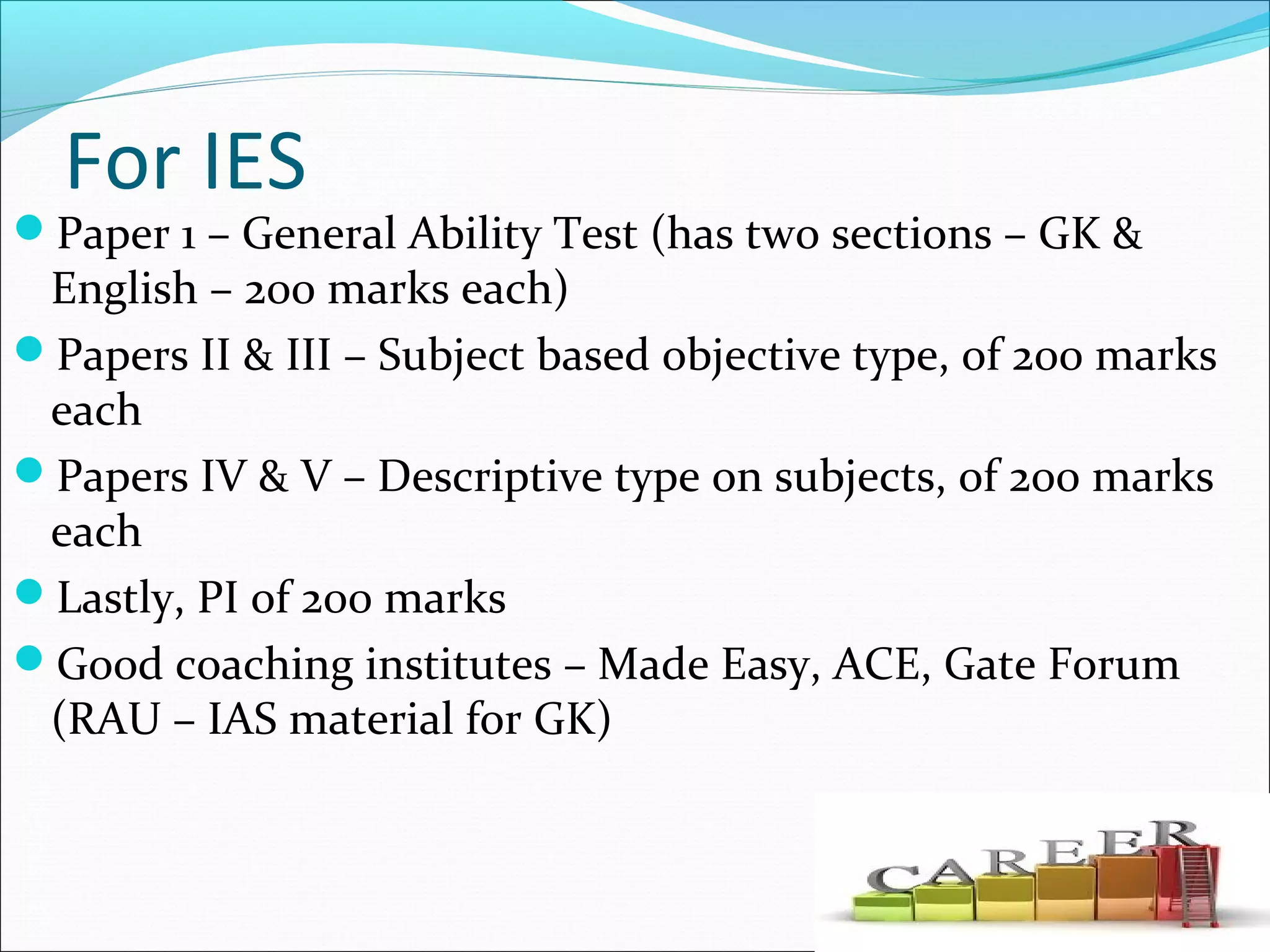 For IES
Paper 1 – General Ability Test (has two sections – GK &
English – 200 marks each)
Papers II & III – Subject based objective type, of 200 marks
each
Papers IV & V – Descriptive type on subjects, of 200 marks
each
Lastly, PI of 200 marks
Good coaching institutes – Made Easy, ACE, Gate Forum
(RAU – IAS material for GK)
 