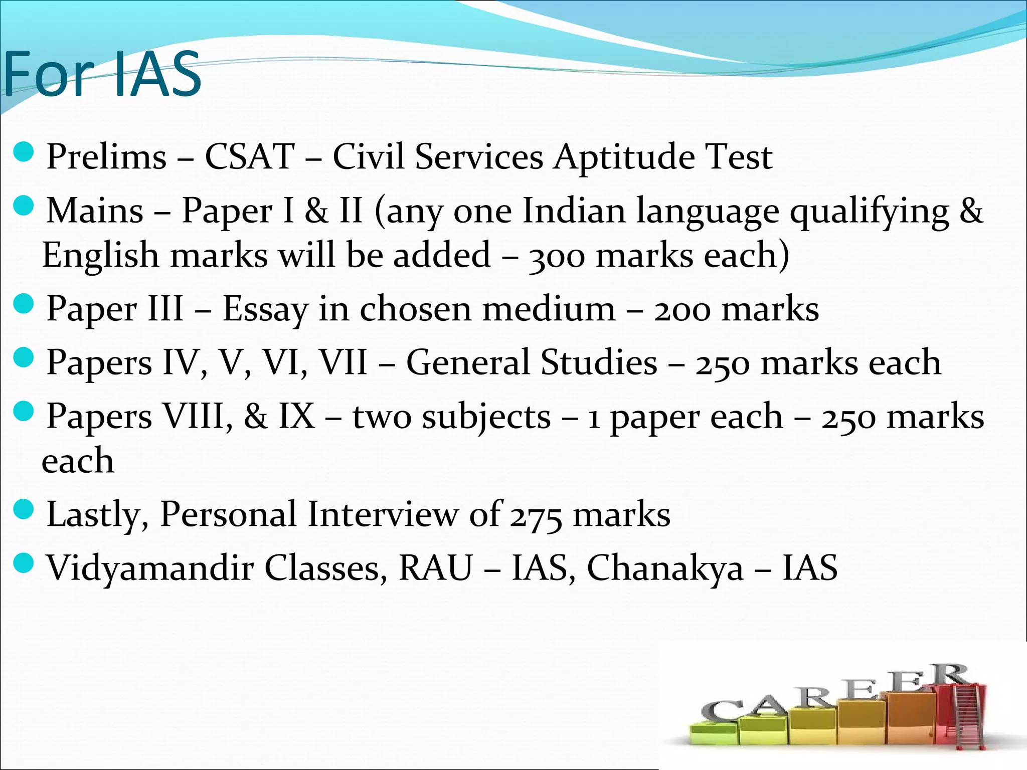 For IAS
Prelims – CSAT – Civil Services Aptitude Test
Mains – Paper I & II (any one Indian language qualifying &
English marks will be added – 300 marks each)
Paper III – Essay in chosen medium – 200 marks
Papers IV, V, VI, VII – General Studies – 250 marks each
Papers VIII, & IX – two subjects – 1 paper each – 250 marks
each
Lastly, Personal Interview of 275 marks
Vidyamandir Classes, RAU – IAS, Chanakya – IAS
 