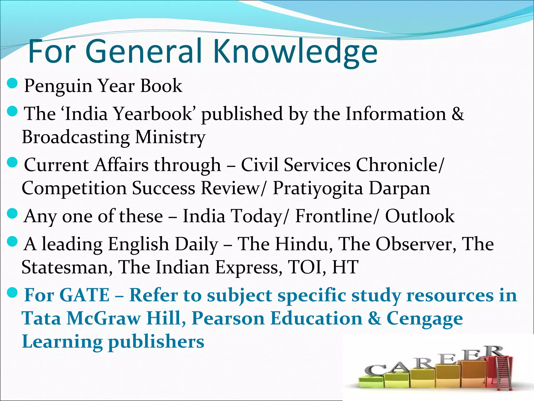 For General Knowledge
Penguin Year Book
The ‘India Yearbook’ published by the Information &
Broadcasting Ministry
Current Affairs through – Civil Services Chronicle/
Competition Success Review/ Pratiyogita Darpan
Any one of these – India Today/ Frontline/ Outlook
A leading English Daily – The Hindu, The Observer, The
Statesman, The Indian Express, TOI, HT
For GATE – Refer to subject specific study resources in
Tata McGraw Hill, Pearson Education & Cengage
Learning publishers
 