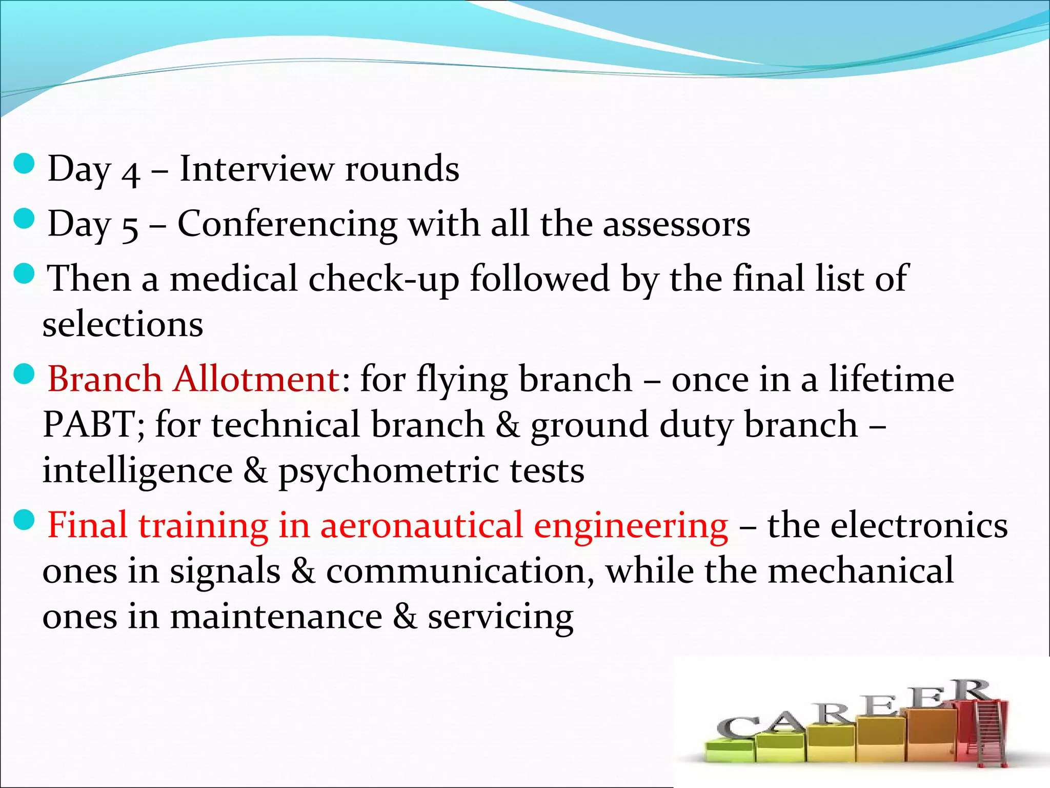 Day 4 – Interview rounds
Day 5 – Conferencing with all the assessors
Then a medical check-up followed by the final list of
selections
Branch Allotment: for flying branch – once in a lifetime
PABT; for technical branch & ground duty branch –
intelligence & psychometric tests
Final training in aeronautical engineering – the electronics
ones in signals & communication, while the mechanical
ones in maintenance & servicing
 