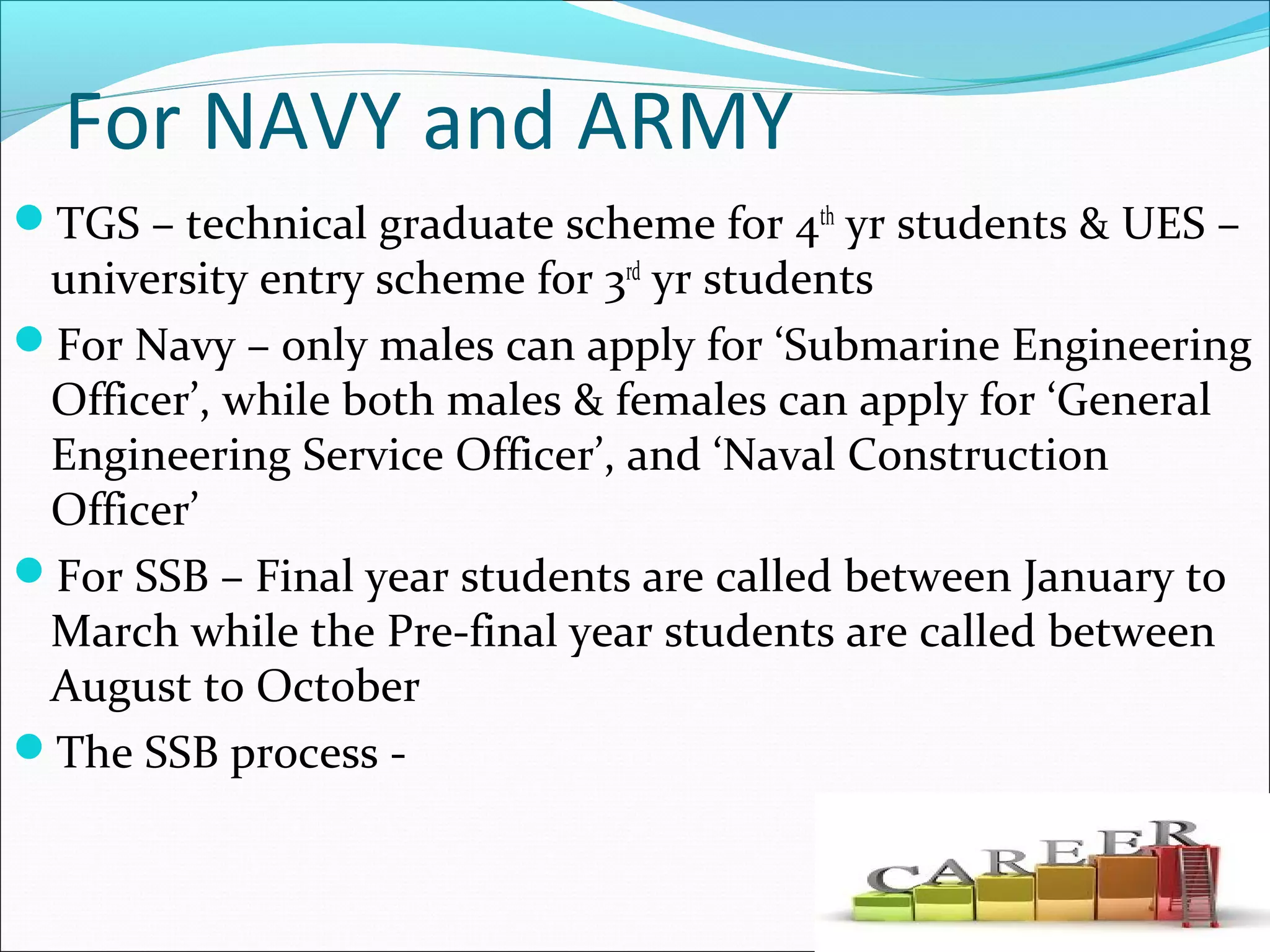 For NAVY and ARMY
TGS – technical graduate scheme for 4th
yr students & UES –
university entry scheme for 3rd
yr students
For Navy – only males can apply for ‘Submarine Engineering
Officer’, while both males & females can apply for ‘General
Engineering Service Officer’, and ‘Naval Construction
Officer’
For SSB – Final year students are called between January to
March while the Pre-final year students are called between
August to October
The SSB process -
 