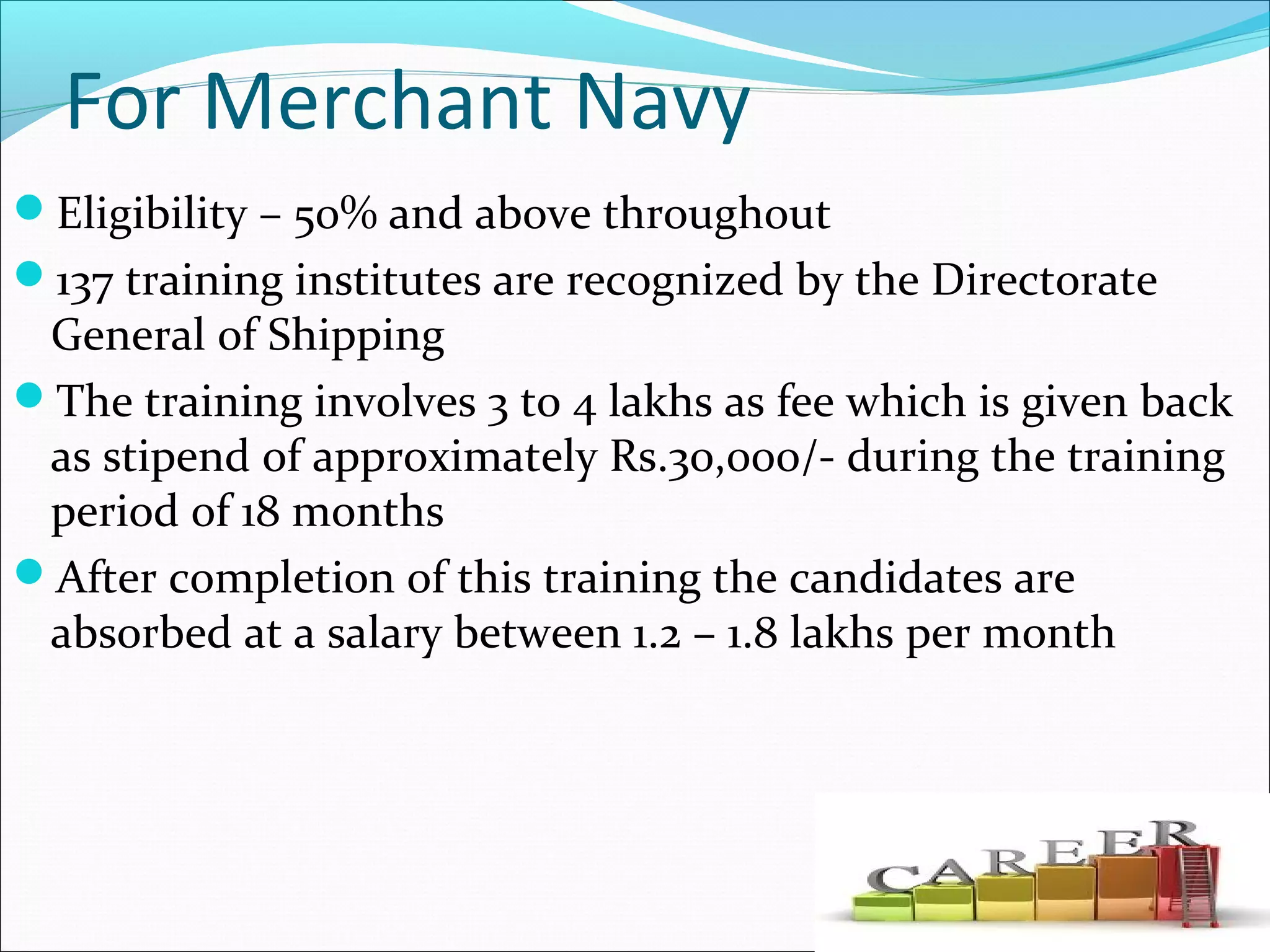 For Merchant Navy
Eligibility – 50% and above throughout
137 training institutes are recognized by the Directorate
General of Shipping
The training involves 3 to 4 lakhs as fee which is given back
as stipend of approximately Rs.30,000/- during the training
period of 18 months
After completion of this training the candidates are
absorbed at a salary between 1.2 – 1.8 lakhs per month
 