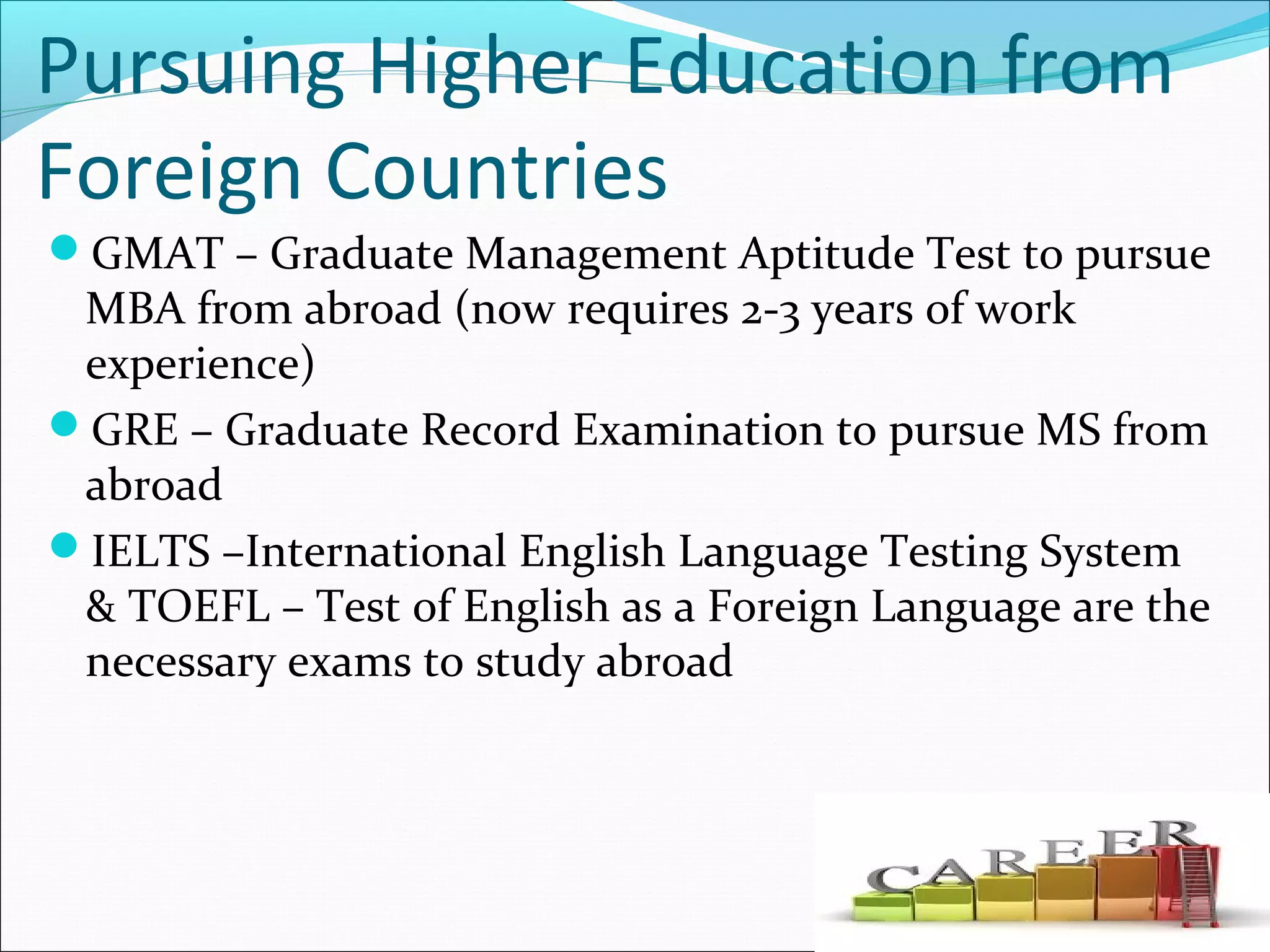 Pursuing Higher Education from
Foreign Countries
GMAT – Graduate Management Aptitude Test to pursue
MBA from abroad (now requires 2-3 years of work
experience)
GRE – Graduate Record Examination to pursue MS from
abroad
IELTS –International English Language Testing System
& TOEFL – Test of English as a Foreign Language are the
necessary exams to study abroad
 