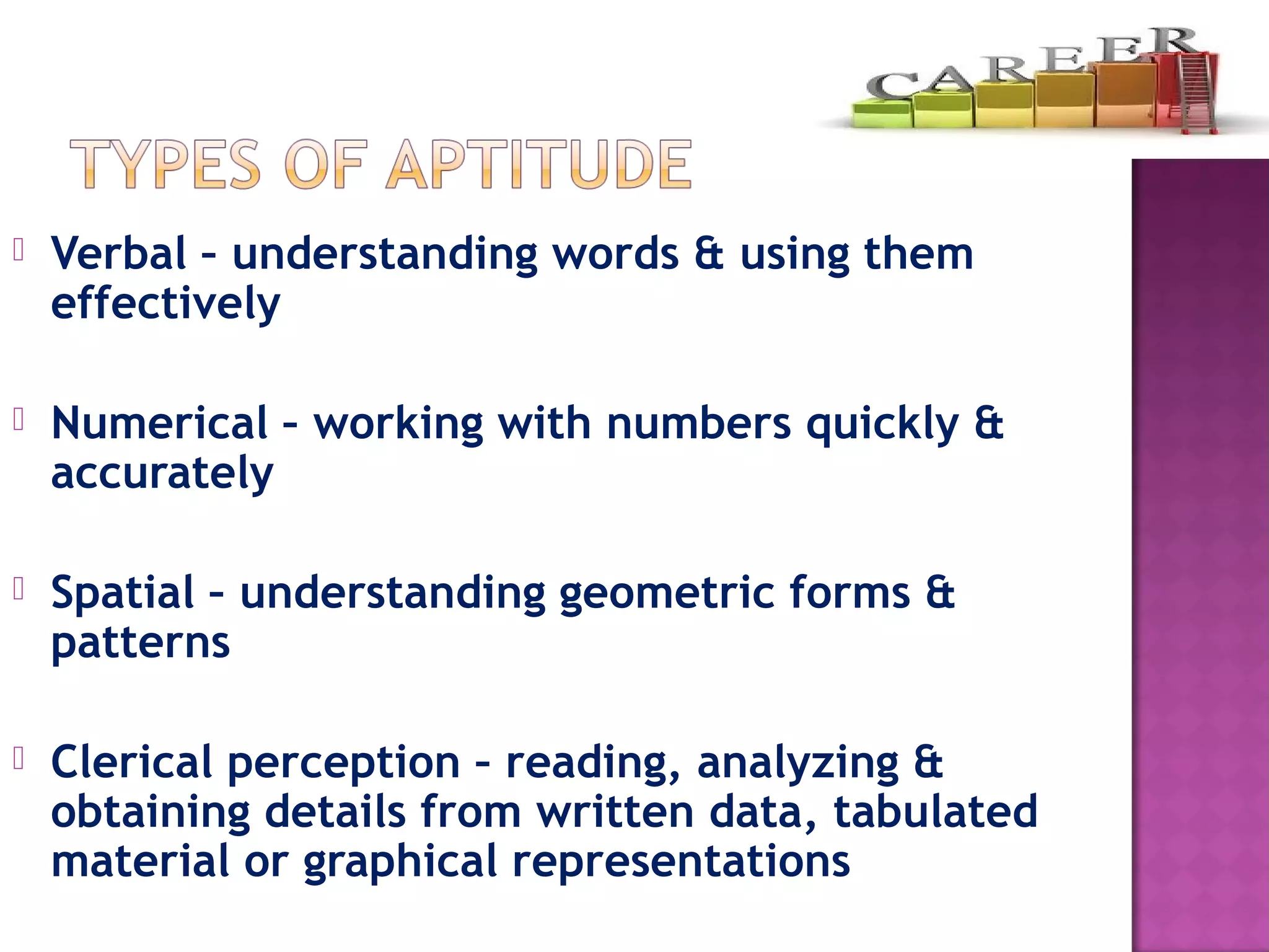  Verbal – understanding words & using them
effectively
 Numerical – working with numbers quickly &
accurately
 Spatial – understanding geometric forms &
patterns
 Clerical perception – reading, analyzing &
obtaining details from written data, tabulated
material or graphical representations
 