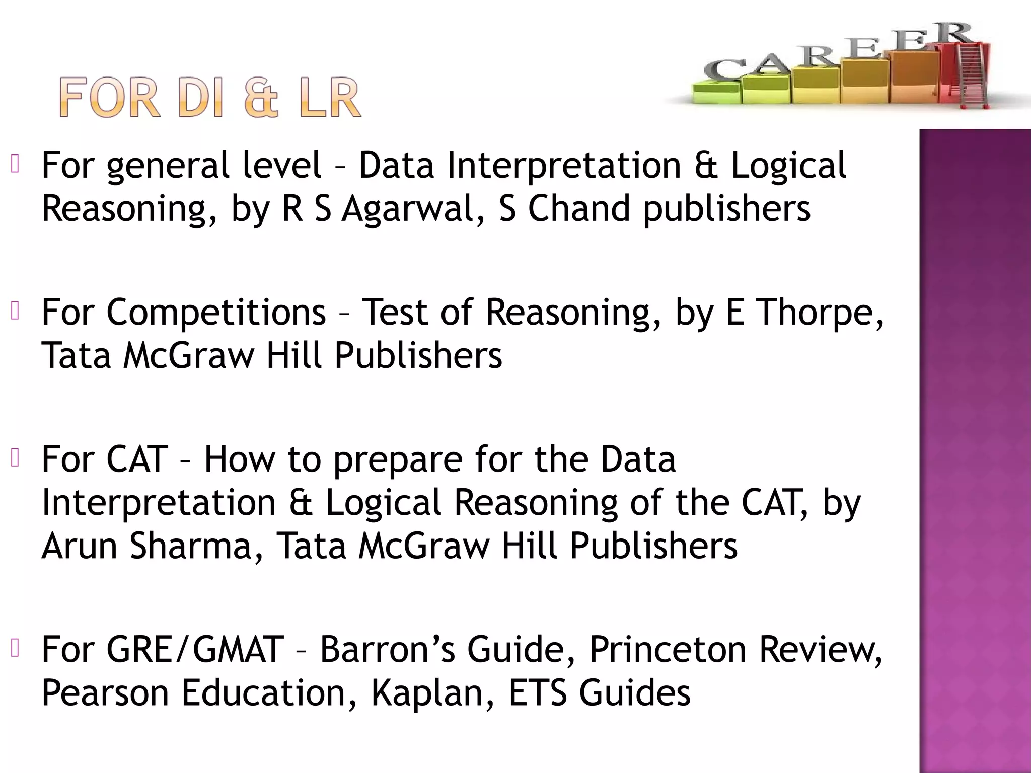  For general level – Data Interpretation & Logical
Reasoning, by R S Agarwal, S Chand publishers
 For Competitions – Test of Reasoning, by E Thorpe,
Tata McGraw Hill Publishers
 For CAT – How to prepare for the Data
Interpretation & Logical Reasoning of the CAT, by
Arun Sharma, Tata McGraw Hill Publishers
 For GRE/GMAT – Barron’s Guide, Princeton Review,
Pearson Education, Kaplan, ETS Guides
 