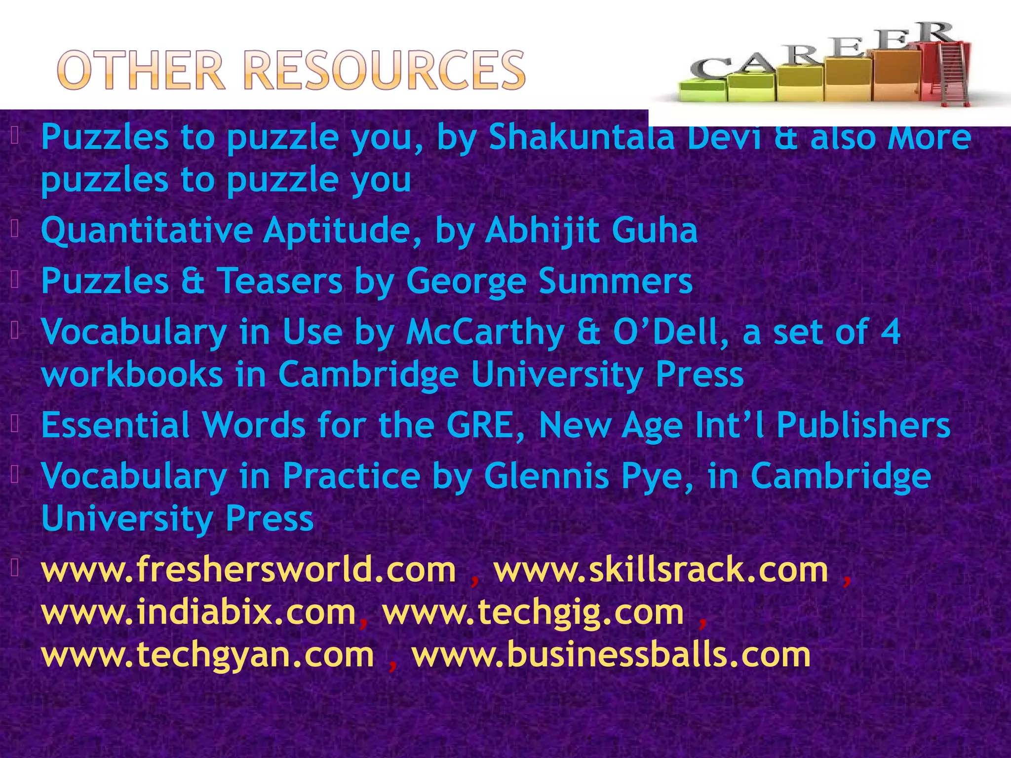  Puzzles to puzzle you, by Shakuntala Devi & also More
puzzles to puzzle you
 Quantitative Aptitude, by Abhijit Guha
 Puzzles & Teasers by George Summers
 Vocabulary in Use by McCarthy & O’Dell, a set of 4
workbooks in Cambridge University Press
 Essential Words for the GRE, New Age Int’l Publishers
 Vocabulary in Practice by Glennis Pye, in Cambridge
University Press
 www.freshersworld.com , www.skillsrack.com ,
www.indiabix.com, www.techgig.com ,
www.techgyan.com , www.businessballs.com
 