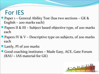 For IES
Paper 1 – General Ability Test (has two sections – GK &
English – 200 marks each)
Papers II & III – Subject based objective type, of 200 marks
each
Papers IV & V – Descriptive type on subjects, of 200 marks
each
Lastly, PI of 200 marks
Good coaching institutes – Made Easy, ACE, Gate Forum
(RAU – IAS material for GK)
 