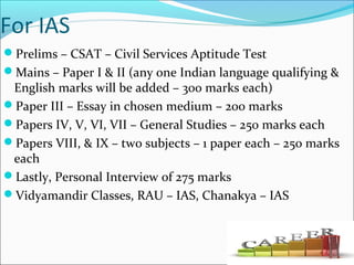 For IAS
Prelims – CSAT – Civil Services Aptitude Test
Mains – Paper I & II (any one Indian language qualifying &
English marks will be added – 300 marks each)
Paper III – Essay in chosen medium – 200 marks
Papers IV, V, VI, VII – General Studies – 250 marks each
Papers VIII, & IX – two subjects – 1 paper each – 250 marks
each
Lastly, Personal Interview of 275 marks
Vidyamandir Classes, RAU – IAS, Chanakya – IAS
 