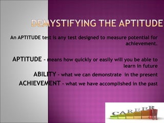 An APTITUDE test is any test designed to measure potential for
achievement.
APTITUDE – means how quickly or easily will you be able to
learn in future
ABILITY – what we can demonstrate in the present
ACHIEVEMENT – what we have accomplished in the past
 