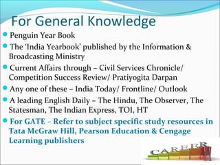 For General Knowledge
Penguin Year Book
The ‘India Yearbook’ published by the Information &
Broadcasting Ministry
Current Affairs through – Civil Services Chronicle/
Competition Success Review/ Pratiyogita Darpan
Any one of these – India Today/ Frontline/ Outlook
A leading English Daily – The Hindu, The Observer, The
Statesman, The Indian Express, TOI, HT
For GATE – Refer to subject specific study resources in
Tata McGraw Hill, Pearson Education & Cengage
Learning publishers
 