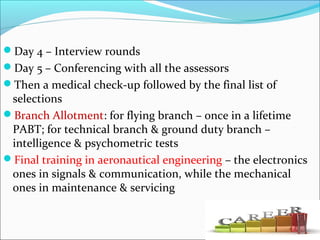 Day 4 – Interview rounds
Day 5 – Conferencing with all the assessors
Then a medical check-up followed by the final list of
selections
Branch Allotment: for flying branch – once in a lifetime
PABT; for technical branch & ground duty branch –
intelligence & psychometric tests
Final training in aeronautical engineering – the electronics
ones in signals & communication, while the mechanical
ones in maintenance & servicing
 