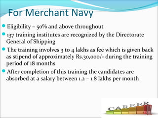 For Merchant Navy
Eligibility – 50% and above throughout
137 training institutes are recognized by the Directorate
General of Shipping
The training involves 3 to 4 lakhs as fee which is given back
as stipend of approximately Rs.30,000/- during the training
period of 18 months
After completion of this training the candidates are
absorbed at a salary between 1.2 – 1.8 lakhs per month
 