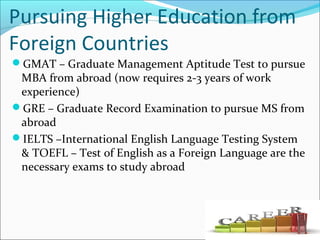 Pursuing Higher Education from
Foreign Countries
GMAT – Graduate Management Aptitude Test to pursue
MBA from abroad (now requires 2-3 years of work
experience)
GRE – Graduate Record Examination to pursue MS from
abroad
IELTS –International English Language Testing System
& TOEFL – Test of English as a Foreign Language are the
necessary exams to study abroad
 