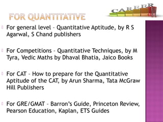  For general level – Quantitative Aptitude, by R S
Agarwal, S Chand publishers
 For Competitions – Quantitative Techniques, by M
Tyra, Vedic Maths by Dhaval Bhatia, Jaico Books
 For CAT – How to prepare for the Quantitative
Aptitude of the CAT, by Arun Sharma, Tata McGraw
Hill Publishers
 For GRE/GMAT – Barron’s Guide, Princeton Review,
Pearson Education, Kaplan, ETS Guides
 