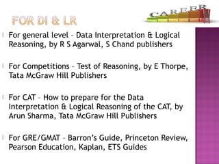  For general level – Data Interpretation & Logical
Reasoning, by R S Agarwal, S Chand publishers
 For Competitions – Test of Reasoning, by E Thorpe,
Tata McGraw Hill Publishers
 For CAT – How to prepare for the Data
Interpretation & Logical Reasoning of the CAT, by
Arun Sharma, Tata McGraw Hill Publishers
 For GRE/GMAT – Barron’s Guide, Princeton Review,
Pearson Education, Kaplan, ETS Guides
 