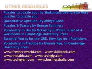  Puzzles to puzzle you, by Shakuntala Devi & also More
puzzles to puzzle you
 Quantitative Aptitude, by Abhijit Guha
 Puzzles & Teasers by George Summers
 Vocabulary in Use by McCarthy & O’Dell, a set of 4
workbooks in Cambridge University Press
 Essential Words for the GRE, New Age Int’l Publishers
 Vocabulary in Practice by Glennis Pye, in Cambridge
University Press
 www.freshersworld.com , www.skillsrack.com ,
www.indiabix.com, www.techgig.com ,
www.techgyan.com , www.businessballs.com
 