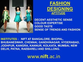 FASHION
DESIGNING
APTITUDE
DECENT AESTHETIC SENSE
COLOUR EXPERTISE
GOOD TASTE
SENSE OF TRENDS AND FASHION
www.nift.ac.in
INSTITUTES : NIFT AT BANGALORE, BHOPAL,
BHUBANESWAR, CHENNAI, GANDHINAGAR, HYDERABAD,
JODHPUR, KANGRA, KANNUR, KOLKATA, MUMBAI, NEW
DELHI, PATNA, RAEBARELI AND SHILLONG.
 
