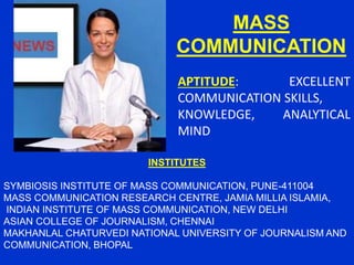 MASS
COMMUNICATION
APTITUDE: EXCELLENT
COMMUNICATION SKILLS,
KNOWLEDGE, ANALYTICAL
MIND
INSTITUTES
SYMBIOSIS INSTITUTE OF MASS COMMUNICATION, PUNE-411004
MASS COMMUNICATION RESEARCH CENTRE, JAMIA MILLIA ISLAMIA,
INDIAN INSTITUTE OF MASS COMMUNICATION, NEW DELHI
ASIAN COLLEGE OF JOURNALISM, CHENNAI
MAKHANLAL CHATURVEDI NATIONAL UNIVERSITY OF JOURNALISM AND
COMMUNICATION, BHOPAL
 