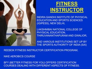 FITNESS
INSTRUCTOR
INDIRA GANDHI INSTITUTE OF PHYSICAL
EDUCATION AND SPORTS SCIENCES
(IGIPESS), NEW DELHI,
LAKSHMIBAI NATIONAL COLLEGE OF
PHYSICAL EDUCATION,
THIRUVANANTHAPURAM AND GWALIOR,
AND VARIOUS INSTITUTIONS SET UP BY
THE SPORTS AUTHORITY OF INDIA (SAI)
REEBOK FITNESS INSTRUCTOR CERTIFICATION PROGRAM,
NIKE AEROBICS COURSE
BFY (BETTER FITNESS FOR YOU) OFFERS CERTIFICATION
COURSES DEALING WITH DIFFERENT ASPECTS OF FITNESS.
 