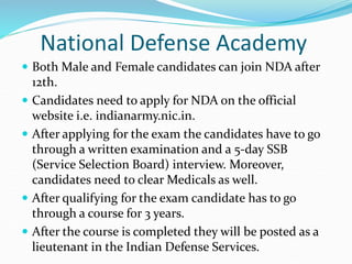 National Defense Academy
 Both Male and Female candidates can join NDA after
12th.
 Candidates need to apply for NDA on the official
website i.e. indianarmy.nic.in.
 After applying for the exam the candidates have to go
through a written examination and a 5-day SSB
(Service Selection Board) interview. Moreover,
candidates need to clear Medicals as well.
 After qualifying for the exam candidate has to go
through a course for 3 years.
 After the course is completed they will be posted as a
lieutenant in the Indian Defense Services.
 