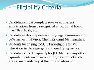 Eligibility Criteria
 Candidates must complete 10+2 or equivalent
examinations from a recognized educational board
like CBSE, ICSE, etc.
 Candidates should possess an aggregate minimum of
60% marks in Physics, Chemistry, and Mathematics.
 Students belonging to SC/ST are eligible for 5%
relaxation in the aggregate and qualifying marks.
 Candidates need to qualify for JEE Mains or any other
equivalent entrance examination, as scores of such
exams are mandatory at the time of admission.
 