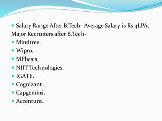  Salary Range After B.Tech- Average Salary is Rs 4LPA.
Major Recruiters after B.Tech-
 Mindtree.
 Wipro.
 MPhasis.
 NIIT Technologies.
 IGATE.
 Cognizant.
 Capgemini.
 Accenture.
 