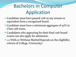 Bachelors in Computer
Application
 Candidate must have passed 12th in any stream or
equivalent from a recognized board.
 Candidate must have a minimum aggregate of 50% in
Class 12th exam.
 Candidates who appearing for their final 12th board
exams can also apply for admission.
 +2 With or Without Maths(Depends on the eligibility
criteria of College /University)
 
