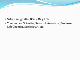  Salary Range after B.Sc – Rs 3 LPA
 You can be a Scientist, Research Associate, Professor,
Lab Chemist, Statistician, etc.
 