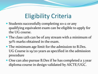 Eligibility Criteria
 Students successfully completing 10+2 or any
qualifying equivalent exam can be eligible to apply for
the UG course.
 The class 12th can be of any stream with a minimum of
50% marks obtained in the exam.
 The minimum age limit for the admission to B.Des.
UG Course is 19/20 years as specified in the admission
procedure
 One can also pursue B.Des if he has completed a 3 year
diploma course in design validated by AICTE/UGC.
 