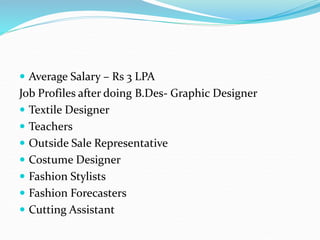  Average Salary – Rs 3 LPA
Job Profiles after doing B.Des- Graphic Designer
 Textile Designer
 Teachers
 Outside Sale Representative
 Costume Designer
 Fashion Stylists
 Fashion Forecasters
 Cutting Assistant
 