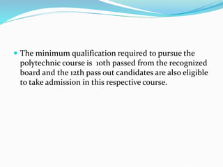  The minimum qualification required to pursue the
polytechnic course is 10th passed from the recognized
board and the 12th pass out candidates are also eligible
to take admission in this respective course.
 