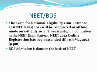NEET/BDS
 The exam for National-Eligibility-cum-Entrance-
Test NEET(UG) 2022 will be conducted in offline
mode on 17th July 2022. There is a slight modification
in the NEET Exam Pattern. NEET 2022 Online
Registration has been extended till 15th May 2022
(9 pm).
 BDS Admission is done on the basis of NEET.
 