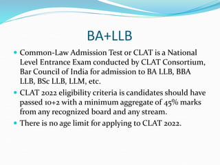 BA+LLB
 Common-Law Admission Test or CLAT is a National
Level Entrance Exam conducted by CLAT Consortium,
Bar Council of India for admission to BA LLB, BBA
LLB, BSc LLB, LLM, etc.
 CLAT 2022 eligibility criteria is candidates should have
passed 10+2 with a minimum aggregate of 45% marks
from any recognized board and any stream.
 There is no age limit for applying to CLAT 2022.
 