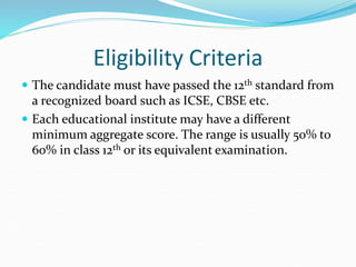 Eligibility Criteria
 The candidate must have passed the 12th standard from
a recognized board such as ICSE, CBSE etc.
 Each educational institute may have a different
minimum aggregate score. The range is usually 50% to
60% in class 12th or its equivalent examination.
 