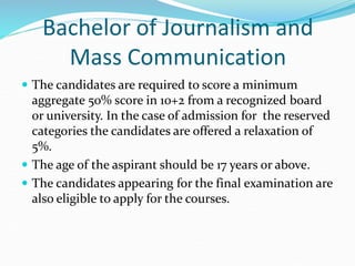 Bachelor of Journalism and
Mass Communication
 The candidates are required to score a minimum
aggregate 50% score in 10+2 from a recognized board
or university. In the case of admission for the reserved
categories the candidates are offered a relaxation of
5%.
 The age of the aspirant should be 17 years or above.
 The candidates appearing for the final examination are
also eligible to apply for the courses.
 