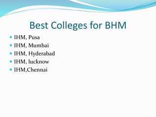 Best Colleges for BHM
 IHM, Pusa
 IHM, Mumbai
 IHM, Hyderabad
 IHM, lucknow
 IHM,Chennai
 