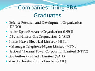 Companies hiring BBA
Graduates
 Defense Research and Development Organization
(DRDO)
 Indian Space Research Organization (ISRO)
 Oil and Natural Gas Corporation (ONGC)
 Bharat Heavy Electrical Limited (BHEL)
 Mahanagar Telephone Nigam Limited (MTNL)
 National Thermal Power Corporation Limited (NTPC)
 Gas Authority of India Limited (GAIL)
 Steel Authority of India Limited (SAIL)
 