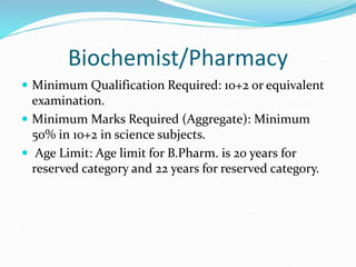 Biochemist/Pharmacy
 Minimum Qualification Required: 10+2 or equivalent
examination.
 Minimum Marks Required (Aggregate): Minimum
50% in 10+2 in science subjects.
 Age Limit: Age limit for B.Pharm. is 20 years for
reserved category and 22 years for reserved category.
 