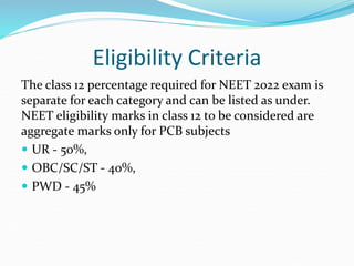 Eligibility Criteria
The class 12 percentage required for NEET 2022 exam is
separate for each category and can be listed as under.
NEET eligibility marks in class 12 to be considered are
aggregate marks only for PCB subjects
 UR - 50%,
 OBC/SC/ST - 40%,
 PWD - 45%
 