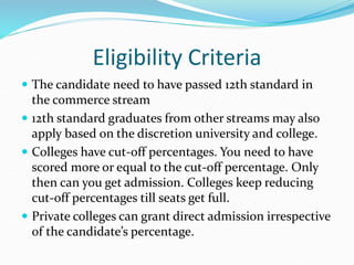 Eligibility Criteria
 The candidate need to have passed 12th standard in
the commerce stream
 12th standard graduates from other streams may also
apply based on the discretion university and college.
 Colleges have cut-off percentages. You need to have
scored more or equal to the cut-off percentage. Only
then can you get admission. Colleges keep reducing
cut-off percentages till seats get full.
 Private colleges can grant direct admission irrespective
of the candidate’s percentage.
 