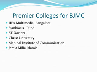 Premier Colleges for BJMC
 IIFA Multimedia, Bangalore
 Symbiosis , Pune
 ST. Xaviers
 Christ University
 Manipal Institute of Communication
 Jamia Milia Islamia
 