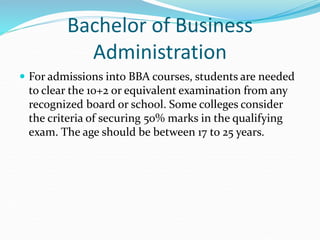 Bachelor of Business
Administration
 For admissions into BBA courses, students are needed
to clear the 10+2 or equivalent examination from any
recognized board or school. Some colleges consider
the criteria of securing 50% marks in the qualifying
exam. The age should be between 17 to 25 years.
 