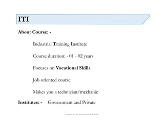 Prepared by - Mr. Roshankumar B. Bhamare
ITI
About Course: -
Industrial Training Institute
Course duration: - 01 - 02 years
Focuses on Vocational Skills
Job oriented course
Makes you a technician/mechanic
Institutes: - Government and Private
 