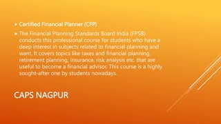CAPS NAGPUR
 Certified Financial Planner (CFP)
 The Financial Planning Standards Board India (FPSB)
conducts this professional course for students who have a
deep interest in subjects related to financial planning and
want. It covers topics like taxes and financial planning,
retirement planning, insurance, risk analysis etc. that are
useful to become a financial advisor. This course is a highly
sought-after one by students nowadays.
 