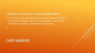 CAPS NAGPUR
 Bachelor of Commerce in Financial Market (BFM)
 This three-year undergraduate degree program helps to
understand subjects like financial markets, economics,
financial modelling, investment analysis etc.

 