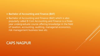 CAPS NAGPUR
 Bachelor of Accounting and Finance (BAF)
 Bachelor of Accounting and Finance (BAF) which is also
popularly called B Com Accounting and Finance is a three-
year undergraduate course offering knowledge in the field
of taxation, accounting, auditing, managerial economics,
risk management business laws etc.
 